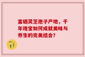 富硒灵芝孢子产地，千年瑰宝如何成就美味与养生的完美结合？