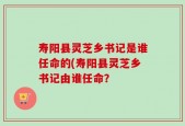 寿阳县灵芝乡书记是谁任命的(寿阳县灵芝乡书记由谁任命？