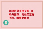 孙晓丹灵芝孢子粉_孙晓丹推荐：高效灵芝孢子粉，增强免疫力