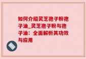 如何介绍灵芝孢子粉孢子油_灵芝孢子粉与孢子油：全面解析其功效与应用