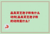 品高灵芝孢子粉有什么功效(品高灵芝孢子粉的功效是什么？