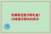 无锡灵芝孢子粉礼盒？10克孢子粉大约多少