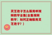 灵芝孢子怎么服用啊视频教学全集(全集视频教学：如何正确服用灵芝孢子？)