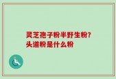 灵芝孢子粉半野生粉？头道粉是什么粉