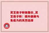 灵芝孢子粉销售价_灵芝孢子粉：提升健康与免疫力的天然选择