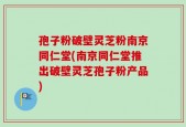 孢子粉破壁灵芝粉南京同仁堂(南京同仁堂推出破壁灵芝孢子粉产品)