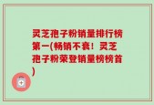 灵芝孢子粉销量排行榜第一(畅销不衰！灵芝孢子粉荣登销量榜榜首)