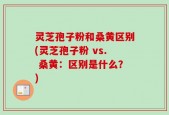 灵芝孢子粉和桑黄区别(灵芝孢子粉 vs. 桑黄：区别是什么？)