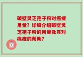 破壁灵芝孢子粉对癌症用量？详细介绍破壁灵芝孢子粉的用量及其对癌症的帮助？