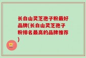 长白山灵芝孢子粉最好品牌(长白山灵芝孢子粉排名最高的品牌推荐)