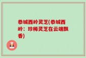 恭城西岭灵芝(恭城西岭：珍稀灵芝在云端飘香)