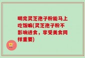喝完灵芝孢子粉能马上吃饭嘛(灵芝孢子粉不影响进食，享受美食同样重要)