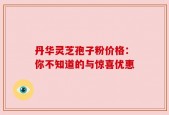 丹华灵芝孢子粉价格：你不知道的与惊喜优惠