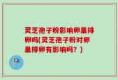 灵芝孢子粉影响卵巢排卵吗(灵芝孢子粉对卵巢排卵有影响吗？)