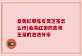 桑黄红枣陈皮灵芝茶怎么泡(桑黄红枣陈皮灵芝茶的泡法分享