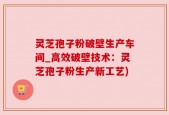 灵芝孢子粉破壁生产车间_高效破壁技术：灵芝孢子粉生产新工艺)