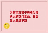 为何灵芝孢子粉成为现代人的热门食品，背后让人意想不到
