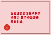 百菌健灵灵芝孢子粉价格多少 其价格受哪些因素影响