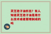灵芝孢子油析出？有人知道灵芝孢子油是用什么技术或者原理制成的吗