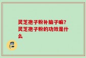 灵芝孢子粉补脑子嘛？灵芝孢子粉的功效是什么