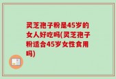 灵芝孢子粉是45岁的女人好吃吗(灵芝孢子粉适合45岁女性食用吗)