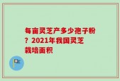 每亩灵芝产多少孢子粉？2021年我国灵芝栽培面积