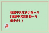 福建干灵芝多少钱一斤(福建干灵芝价格一斤是多少？)