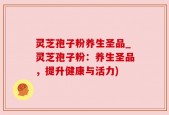 灵芝孢子粉养生圣品_灵芝孢子粉：养生圣品，提升健康与活力)
