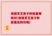 保健灵芝孢子粉胶囊哪款好(保健灵芝孢子粉胶囊选购攻略)
