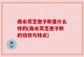 商水灵芝孢子粉是什么样的(商水灵芝孢子粉的功效与特点)