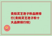 贵阳灵芝孢子粉品牌排行(贵阳灵芝孢子粉十大品牌排行榜)
