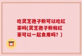 吃灵芝孢子粉可以吃红茶吗(灵芝孢子粉和红茶可以一起食用吗？)