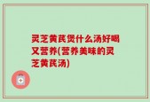 灵芝黄芪煲什么汤好喝又营养(营养美味的灵芝黄芪汤)