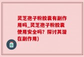 灵芝孢子粉胶囊有副作用吗_灵芝孢子粉胶囊使用安全吗？探讨其潜在副作用)
