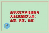 虫草灵芝石斛泡酒配方大全(泡酒配方大全：虫草、灵芝、石斛)