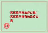 灵芝孢子粉治疗口臭(灵芝孢子粉有效治疗口臭