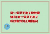 同仁堂灵芝孢子粉胶囊储存(同仁堂灵芝孢子粉胶囊如何正确储存)