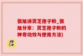 张旭讲灵芝孢子粉_张旭分享：灵芝孢子粉的神奇功效与使用方法)