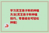 学习灵芝孢子粉的种植方法(灵芝孢子粉种植技巧，零基础也可轻松种植)