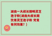 湖南一大叔长期喝灵芝孢子粉(湖南大叔长期饮用灵芝孢子粉 究竟有何效果？)