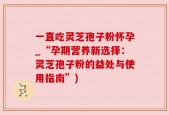 一直吃灵芝孢子粉怀孕_“孕期营养新选择：灵芝孢子粉的益处与使用指南”)
