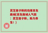 灵芝孢子粉的功用京东商城(京东商城人气款：灵芝孢子粉，助力养生！)