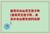 丽哥长白山灵芝孢子粉(丽哥灵芝孢子粉，来自长白山原生态的选择)