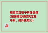 破壁灵芝孢子粉体恒健(恒健推出破壁灵芝孢子粉，提升免疫力)