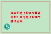 国内的孢子粉多少是正宗的？灵芝孢子粉哪个牌子正宗