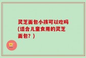灵芝面包小孩可以吃吗(适合儿童食用的灵芝面包？)