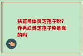 扶正固体灵芝孢子粉？乔秀红灵芝孢子粉是真的吗
