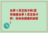 白萝卜灵芝孢子粉(营养健康白萝卜灵芝孢子粉：你身体健康的秘密)