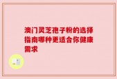 澳门灵芝孢子粉的选择指南哪种更适合你健康需求
