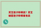 灵芝孢子粉哪卖？灵芝破壁孢子粉哪里有卖